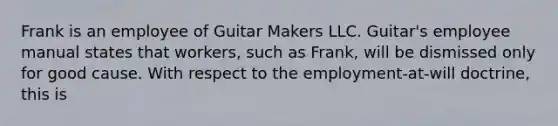 Frank is an employee of Guitar Makers LLC. Guitar's employee manual states that workers, such as Frank, will be dismissed only for good cause. With respect to the employment-at-will doctrine, this is