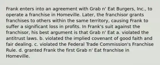 Frank enters into an agreement with Grab n' Eat Burgers, Inc., to operate a franchise in Homeville. Later, the franchisor grants franchises to others within the same territory, causing Frank to suffer a significant loss in profits. In Frank's suit against the franchisor, his best argument is that Grab n' Eat​ a. ​violated the antitrust laws. b. ​violated the implied covenant of good faith and fair dealing. c. ​violated the Federal Trade Commission's Franchise Rule. d. ​granted Frank the first Grab n' Eat franchise in Homeville.