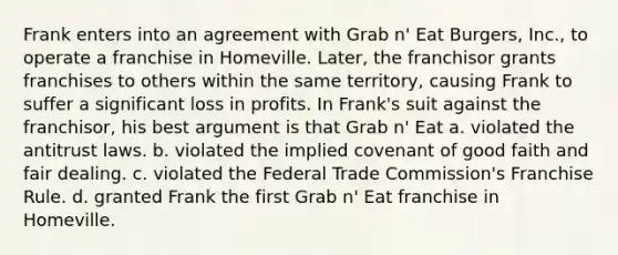 Frank enters into an agreement with Grab n' Eat Burgers, Inc., to operate a franchise in Homeville. Later, the franchisor grants franchises to others within the same territory, causing Frank to suffer a significant loss in profits. In Frank's suit against the franchisor, his best argument is that Grab n' Eat​ ​a. violated the antitrust laws. b. ​violated the implied covenant of good faith and fair dealing. ​c. violated the Federal Trade Commission's Franchise Rule. ​d. granted Frank the first Grab n' Eat franchise in Homeville.