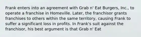 Frank enters into an agreement with Grab n' Eat Burgers, Inc., to operate a franchise in Homeville. Later, the franchisor grants franchises to others within the same territory, causing Frank to suffer a significant loss in profits. In Frank's suit against the franchisor, his best argument is that Grab n' Eat