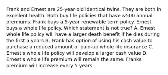 Frank and Ernest are 25-year-old identical twins. They are both in excellent health. Both buy life policies that have &500 annual premiums. Frank buys a 5-year renewable term policy. Ernest buys a whole life policy. Which statement is not true? A. Ernest whole life policy will have a larger death benefit if he dies during the first 5 years B. Frank has option of using his cash value to purchase a reduced amount of paid-up whole life insurance C. Ernest's whole life policy will develop a larger cash value D. Ernest's whole life premium will remain the same. Franks premium will increase every 5 years