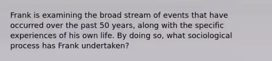 Frank is examining the broad stream of events that have occurred over the past 50 years, along with the specific experiences of his own life. By doing so, what sociological process has Frank undertaken?