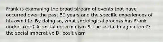 Frank is examining the broad stream of events that have occurred over the past 50 years and the specific experiences of his own life. By doing so, what sociological process has Frank undertaken? A: social determinism B: the social imagination C: the social imperative D: positivism