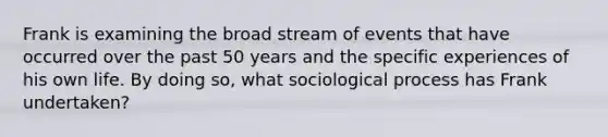 Frank is examining the broad stream of events that have occurred over the past 50 years and the specific experiences of his own life. By doing so, what sociological process has Frank undertaken?