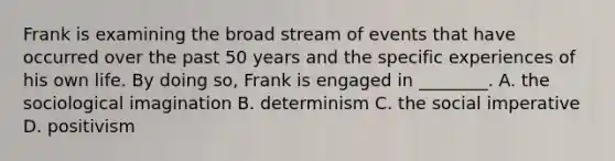 Frank is examining the broad stream of events that have occurred over the past 50 years and the specific experiences of his own life. By doing so, Frank is engaged in ________. A. the sociological imagination B. determinism C. the social imperative D. positivism