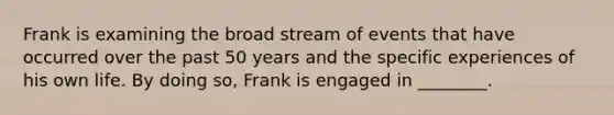 Frank is examining the broad stream of events that have occurred over the past 50 years and the specific experiences of his own life. By doing so, Frank is engaged in ________.