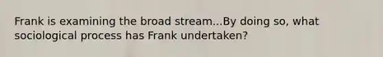 Frank is examining the broad stream...By doing so, what sociological process has Frank undertaken?