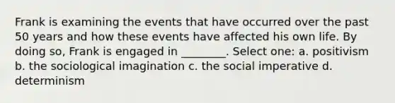 Frank is examining the events that have occurred over the past 50 years and how these events have affected his own life. By doing so, Frank is engaged in ________. Select one: a. positivism b. the sociological imagination c. the social imperative d. determinism