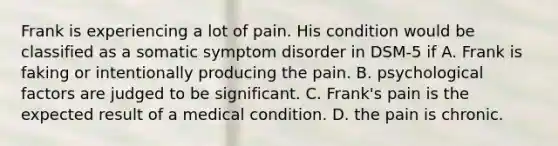 Frank is experiencing a lot of pain. His condition would be classified as a somatic symptom disorder in DSM-5 if A. Frank is faking or intentionally producing the pain. B. psychological factors are judged to be significant. C. Frank's pain is the expected result of a medical condition. D. the pain is chronic.