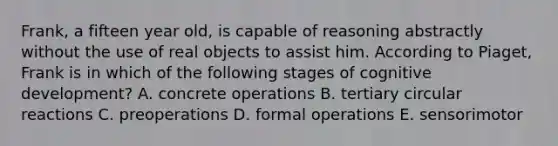 Frank, a fifteen year old, is capable of reasoning abstractly without the use of real objects to assist him. According to Piaget, Frank is in which of the following stages of cognitive development? A. concrete operations B. tertiary circular reactions C. preoperations D. formal operations E. sensorimotor