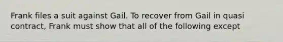 Frank files a suit against Gail. To recover from Gail in quasi contract, Frank must show that all of the following except