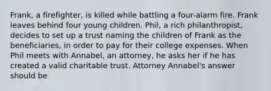 Frank, a firefighter, is killed while battling a four-alarm fire. Frank leaves behind four young children. Phil, a rich philanthropist, decides to set up a trust naming the children of Frank as the beneficiaries, in order to pay for their college expenses. When Phil meets with Annabel, an attorney, he asks her if he has created a valid charitable trust. Attorney Annabel's answer should be