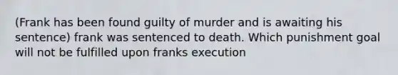 (Frank has been found guilty of murder and is awaiting his sentence) frank was sentenced to death. Which punishment goal will not be fulfilled upon franks execution