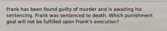 Frank has been found guilty of murder and is awaiting his sentencing. Frank was sentenced to death. Which punishment goal will not be fulfilled upon Frank's execution?