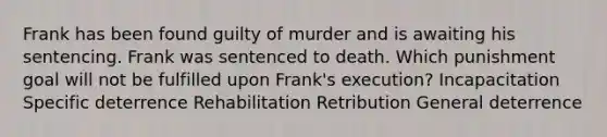 Frank has been found guilty of murder and is awaiting his sentencing. Frank was sentenced to death. Which punishment goal will not be fulfilled upon Frank's execution? Incapacitation Specific deterrence Rehabilitation Retribution General deterrence