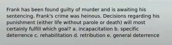 Frank has been found guilty of murder and is awaiting his sentencing. Frank's crime was heinous. Decisions regarding his punishment (either life without parole or death) will most certainly fulfill which goal? a. incapacitation b. specific deterrence c. rehabilitation d. retribution e. general deterrence