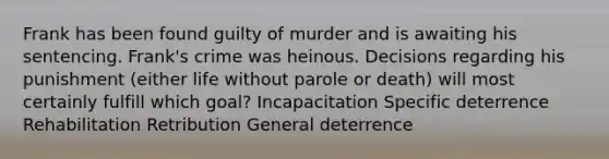 Frank has been found guilty of murder and is awaiting his sentencing. Frank's crime was heinous. Decisions regarding his punishment (either life without parole or death) will most certainly fulfill which goal? Incapacitation Specific deterrence Rehabilitation Retribution General deterrence