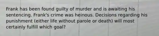 ​Frank has been found guilty of murder and is awaiting his sentencing. Frank's crime was heinous. Decisions regarding his punishment (either life without parole or death) will most certainly fulfill which goal?