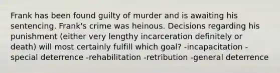 Frank has been found guilty of murder and is awaiting his sentencing. Frank's crime was heinous. Decisions regarding his punishment (either very lengthy incarceration definitely or death) will most certainly fulfill which goal? -incapacitation -special deterrence -rehabilitation -retribution -general deterrence