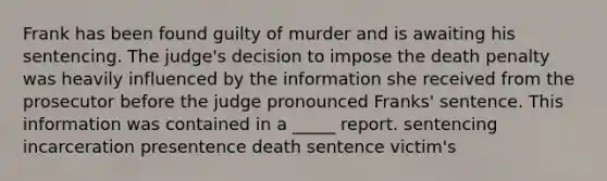 Frank has been found guilty of murder and is awaiting his sentencing. The judge's decision to impose the death penalty was heavily influenced by the information she received from the prosecutor before the judge pronounced Franks' sentence. This information was contained in a _____ report. sentencing incarceration presentence death sentence victim's