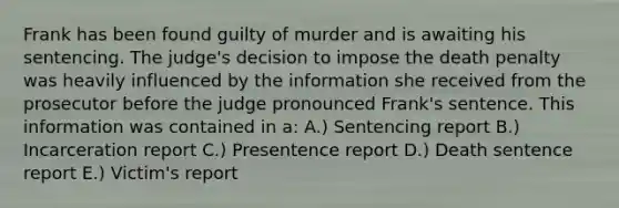 Frank has been found guilty of murder and is awaiting his sentencing. The judge's decision to impose the death penalty was heavily influenced by the information she received from the prosecutor before the judge pronounced Frank's sentence. This information was contained in a: A.) Sentencing report B.) Incarceration report C.) Presentence report D.) Death sentence report E.) Victim's report