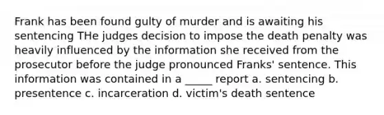 Frank has been found gulty of murder and is awaiting his sentencing THe judges decision to impose the death penalty was heavily influenced by the information she received from the prosecutor before the judge pronounced Franks' sentence. This information was contained in a _____ report a. sentencing b. presentence c. incarceration d. victim's death sentence