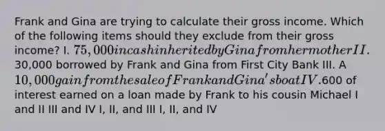 Frank and Gina are trying to calculate their gross income. Which of the following items should they exclude from their gross income? I. 75,000 in cash inherited by Gina from her mother II.30,000 borrowed by Frank and Gina from First City Bank III. A 10,000 gain from the sale of Frank and Gina's boat IV.600 of interest earned on a loan made by Frank to his cousin Michael I and II III and IV I, II, and III I, II, and IV