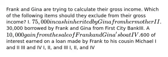 Frank and Gina are trying to calculate their gross income. Which of the following items should they exclude from their gross income? I. 75,000 in cash inherited by Gina from her motherII.30,000 borrowed by Frank and Gina from First City BankIII. A 10,000 gain from the sale of Frank and Gina's boatIV.600 of interest earned on a loan made by Frank to his cousin Michael I and II III and IV I, II, and III I, II, and IV