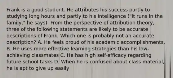 Frank is a good student. He attributes his success partly to studying long hours and partly to his intelligence ("It runs in the family," he says). From the perspective of <a href='https://www.questionai.com/knowledge/kfeWuGXBXQ-attribution-theory' class='anchor-knowledge'>attribution theory</a>, three of the following statements are likely to be accurate descriptions of Frank. Which one is probably not an accurate description? A. He feels proud of his academic accomplishments. B. He uses more effective learning strategies than his low-achieving classmates C. He has high self-efficacy regarding future school tasks D. When he is confused about class material, he is apt to give up easily