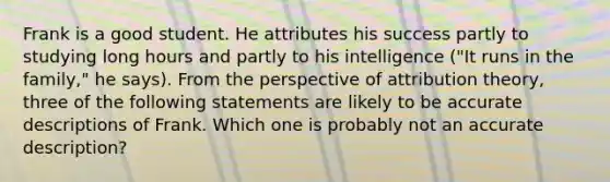 Frank is a good student. He attributes his success partly to studying long hours and partly to his intelligence ("It runs in the family," he says). From the perspective of attribution theory, three of the following statements are likely to be accurate descriptions of Frank. Which one is probably not an accurate description?