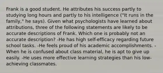 Frank is a good student. He attributes his success partly to studying long hours and partly to his intelligence ("It runs in the family," he says). Given what psychologists have learned about attributions, three of the following statements are likely to be accurate descriptions of Frank. Which one is probably not an accurate description? -He has high self-efficacy regarding future school tasks. -He feels proud of his academic accomplishments. -When he is confused about class material, he is apt to give up easily. -He uses more effective learning strategies than his low-achieving classmates.