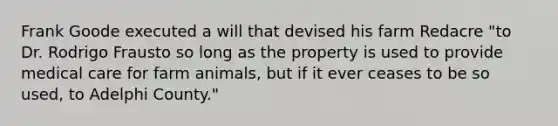 Frank Goode executed a will that devised his farm Redacre "to Dr. Rodrigo Frausto so long as the property is used to provide medical care for farm animals, but if it ever ceases to be so used, to Adelphi County."