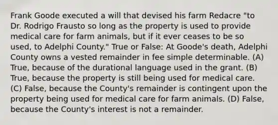 Frank Goode executed a will that devised his farm Redacre "to Dr. Rodrigo Frausto so long as the property is used to provide medical care for farm animals, but if it ever ceases to be so used, to Adelphi County." True or False: At Goode's death, Adelphi County owns a vested remainder in fee simple determinable. (A) True, because of the durational language used in the grant. (B) True, because the property is still being used for medical care. (C) False, because the County's remainder is contingent upon the property being used for medical care for farm animals. (D) False, because the County's interest is not a remainder.