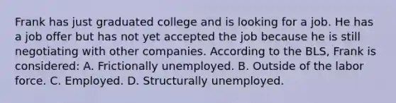 Frank has just graduated college and is looking for a job. He has a job offer but has not yet accepted the job because he is still negotiating with other companies. According to the BLS, Frank is considered: A. Frictionally unemployed. B. Outside of the labor force. C. Employed. D. Structurally unemployed.