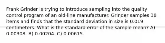 Frank Grinder is trying to introduce sampling into the quality control program of an old-line manufacturer. Grinder samples 38 items and finds that the standard deviation in size is 0.019 centimeters. What is the standard error of the sample mean? A) 0.00308. B) 0.00204. C) 0.00615.