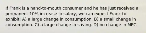 If Frank is a hand-to-mouth consumer and he has just received a permanent 10% increase in salary, we can expect Frank to exhibit: A) a large change in consumption. B) a small change in consumption. C) a large change in saving. D) no change in MPC.