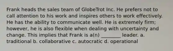 Frank heads the sales team of GlobeTrot Inc. He prefers not to call attention to his work and inspires others to work effectively. He has the ability to communicate well. He is extremely firm; however, he is also flexible when dealing with uncertainty and change. This implies that Frank is a(n) ________ leader. a. traditional b. collaborative c. autocratic d. operational