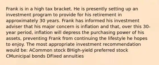 Frank is in a high tax bracket. He is presently setting up an investment program to provide for his retirement in approximately 30 years. Frank has informed his investment adviser that his major concern is inflation and that, over this 30-year period, inflation will depress the purchasing power of his assets, preventing Frank from continuing the lifestyle he hopes to enjoy. The most appropriate investment recommendation would be: ACommon stock BHigh-yield preferred stock CMunicipal bonds DFixed annuities