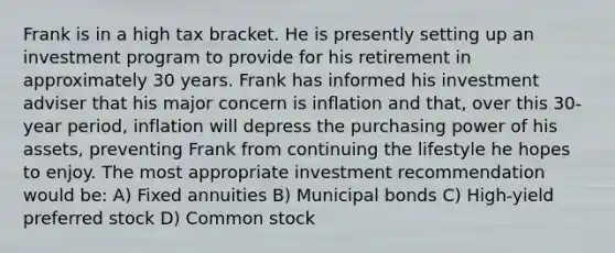 Frank is in a high tax bracket. He is presently setting up an investment program to provide for his retirement in approximately 30 years. Frank has informed his investment adviser that his major concern is inflation and that, over this 30-year period, inflation will depress the purchasing power of his assets, preventing Frank from continuing the lifestyle he hopes to enjoy. The most appropriate investment recommendation would be: A) Fixed annuities B) Municipal bonds C) High-yield preferred stock D) Common stock