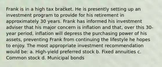 Frank is in a high tax bracket. He is presently setting up an investment program to provide for his retirement in approximately 30 years. Frank has informed his investment adviser that his major concern is inflation and that, over this 30-year period, inflation will depress the purchasing power of his assets, preventing Frank from continuing the lifestyle he hopes to enjoy. The most appropriate investment recommendation would be: a. High-yield preferred stock b. Fixed annuities c. Common stock d. Municipal bonds