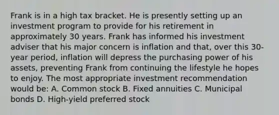 Frank is in a high tax bracket. He is presently setting up an investment program to provide for his retirement in approximately 30 years. Frank has informed his investment adviser that his major concern is inflation and that, over this 30-year period, inflation will depress the purchasing power of his assets, preventing Frank from continuing the lifestyle he hopes to enjoy. The most appropriate investment recommendation would be: A. Common stock B. Fixed annuities C. Municipal bonds D. High-yield preferred stock