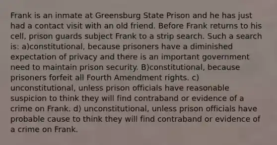 Frank is an inmate at Greensburg State Prison and he has just had a contact visit with an old friend. Before Frank returns to his cell, prison guards subject Frank to a strip search. Such a search is: a)constitutional, because prisoners have a diminished expectation of privacy and there is an important government need to maintain prison security. B)constitutional, because prisoners forfeit all Fourth Amendment rights. c) unconstitutional, unless prison officials have reasonable suspicion to think they will find contraband or evidence of a crime on Frank. d) unconstitutional, unless prison officials have probable cause to think they will find contraband or evidence of a crime on Frank.