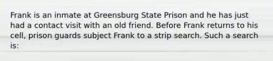 Frank is an inmate at Greensburg State Prison and he has just had a contact visit with an old friend. Before Frank returns to his cell, prison guards subject Frank to a strip search. Such a search is: