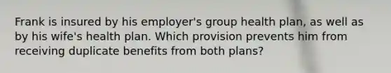 Frank is insured by his employer's group health plan, as well as by his wife's health plan. Which provision prevents him from receiving duplicate benefits from both plans?