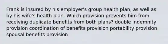 Frank is insured by his employer's group health plan, as well as by his wife's health plan. Which provision prevents him from receiving duplicate benefits from both plans? double indemnity provision coordination of benefits provision portability provision spousal benefits provision