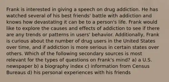 Frank is interested in giving a speech on drug addiction. He has watched several of his best friends' battle with addiction and knows how devastating it can be to a person's life. Frank would like to explore the causes and effects of addiction to see if there are any trends or patterns in users' behavior. Additionally, Frank is curious about the number of drug users in the United States over time, and if addiction is more serious in certain states over others. Which of the following secondary sources is most relevant for the types of questions on Frank's mind? a) a U.S. newspaper b) a biography index c) information from Census Bureaus d) his personal experiences with his friends