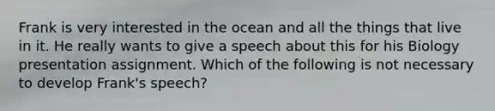 Frank is very interested in the ocean and all the things that live in it. He really wants to give a speech about this for his Biology presentation assignment. Which of the following is not necessary to develop Frank's speech?