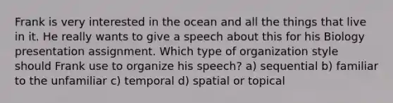 Frank is very interested in the ocean and all the things that live in it. He really wants to give a speech about this for his Biology presentation assignment. Which type of organization style should Frank use to organize his speech? a) sequential b) familiar to the unfamiliar c) temporal d) spatial or topical