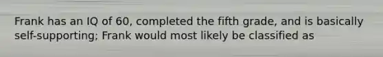 Frank has an IQ of 60, completed the fifth grade, and is basically self-supporting; Frank would most likely be classified as