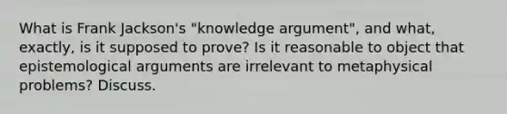 What is Frank Jackson's "knowledge argument", and what, exactly, is it supposed to prove? Is it reasonable to object that epistemological arguments are irrelevant to metaphysical problems? Discuss.